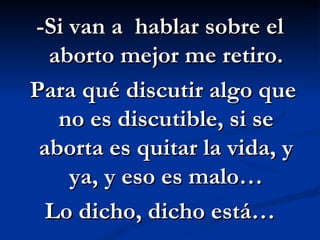 -Si van a  hablar sobre el aborto mejor me retiro. Para qué discutir algo que no es discutible, si se aborta es quitar la vida, y ya, y eso es malo… Lo dicho, dicho está…  