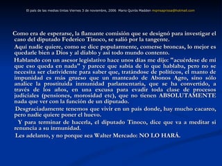 Como era de esperarse, la flamante comisión que se designó para investigar el caso del diputado Federico Tinoco, se salió por la tangente.  Aquí nadie quiere, como se dice popularmente, comerse broncas, lo mejor es quedarle bien a Dios y al diablo y así todo mundo contento. Hablando con un asesor legislativo hace unos días me dijo: "acuérdese de mí que eso queda en nada" y parece que sabía de lo que hablaba, pero no se necesita ser clarividente para saber que, tratándose de políticos, el manto de impunidad es más grueso que un manteado de Abonos Agro, sino sólo analice la prostituida inmunidad parlamentaria, que se ha convertido, a través de los años, en una excusa para evadir toda clase de procesos judiciales (pensiones, morosidad etc), que no tienen ABSOLUTAMENTE nada que ver con la función de un diputado. Desgraciadamente tenemos que vivir en un país donde, hay mucho cacareo, pero nadie quiere poner el huevo. Y para terminar de hacerla, el diputado Tinoco, dice que va a meditar si renuncia a su inmunidad. Les adelanto, y no porque sea Walter Mercado: NO LO HARÁ. El país de las medias tintas Viernes 3 de noviembre, 2006  Mario Quirós Madden  [email_address]   