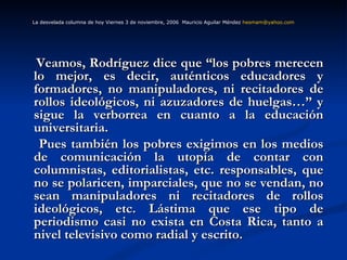 Veamos, Rodríguez dice que “los pobres merecen lo mejor, es decir, auténticos educadores y formadores, no manipuladores, ni recitadores de rollos ideológicos, ni azuzadores de huelgas…” y sigue la verborrea en cuanto a la educación universitaria. Pues también los pobres exigimos en los medios de comunicación la utopía de contar con columnistas, editorialistas, etc. responsables, que no se polaricen, imparciales, que no se vendan, no sean manipuladores ni recitadores de rollos ideológicos, etc. Lástima que ese tipo de periodismo casi no exista en Costa Rica, tanto a nivel televisivo como radial y escrito. La desvelada columna de hoy Viernes 3 de noviembre, 2006  Mauricio Aguilar Méndez  [email_address]   