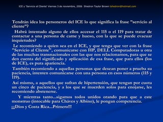 Tendrán idea los personeros del ICE lo que significa la frase ”servicio al cliente”? Habrá intentado alguno de ellos accesar el 115 o el 119 para tratar de contactar a una persona de carne y hueso, con la que se puede evacuar inquietudes? Le recomiendo a quien sea en el ICE, y que tenga que ver con la frase "Servicio al Cliente", comunicarse con HP, DELL Computadoras u otra de las muchas transnacionales con las que nos relacionamos, para que se den cuenta del significado y aplicación de esa frase, que para ellos (los de ICE), es pura apariencia. También recomiendo a aquellas personas que desean poner a prueba su paciencia, intenten comunicarse con una persona en esos números (115 y 119).  Así mismo, a aquellos que sufran de hipertensión, que tengan por cuota un cinco de paciencia, y a los que se muerden solos para enojarse, les recomiendo abstenerse. Y mientras tanto...sigamos todos unidos orando para que a este monstruo (intocable para Cháves y Albino), le pongan competencia. ¡¡¡Dios y Costa Rica...Primero!!! ICE y 'Servicio al Cliente‘ Viernes 3 de noviembre, 2006  Shedron Taylor Brown  [email_address]   