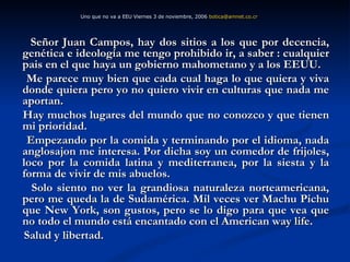Señor Juan Campos, hay dos sitios a los que por decencia, genética e ideología me tengo prohibido ir, a saber : cualquier pais en el que haya un gobierno mahometano y a los EEUU. Me parece muy bien que cada cual haga lo que quiera y viva donde quiera pero yo no quiero vivir en culturas que nada me aportan. Hay muchos lugares del mundo que no conozco y que tienen mi prioridad. Empezando por la comida y terminando por el idioma, nada anglosajon me interesa. Por dicha soy un comedor de frijoles, loco por la comida latina y mediterranea, por la siesta y la forma de vivir de mis abuelos. Solo siento no ver la grandiosa naturaleza norteamericana, pero me queda la de Sudamérica. Mil veces ver Machu Pichu que New York, son gustos, pero se lo digo para que vea que no todo el mundo está encantado con el American way life. Salud y libertad. Uno que no va a EEU Viernes 3 de noviembre, 2006  [email_address]   