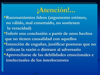 Razonamientos falsos (argumento erróneo, no válido, mal construido, no sostienen la veracidad)  Inferir una conclusión a partir de unos hechos  que no tienen causalidad con aquellos Intención de engañar, justificar posturas que no  utilizan la razón o distraen al adversario  Aprovecharse de las debilidades emocionales e intelectuales de los interlocutores ¡Atención!... 