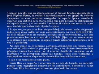 Cuentan por allí, que en alguna ocasión el famoso finado expresidente sr José Figures Ferrer, le contestó sarcásticamente a un grupo de señoras alcaguetas de esas puritanas retrógadas de aquella época, cuando le sugerían que debería de techar la zona roja para prevenir la delincuencia en aquella época, y el respondió..! señoras si tuviera que techar la zona roja, tendría que techar todo el país.!....jajaja. A lo que voy, es que ya es hora de que debajo de nuestro techo en general todos pongamos ordén, no más consentimiento, no mas POBRECITO, no más alcagueterías en escuelas, colegios ni en universidades., hay que poner nuestras barbas a remojar dice un dicho (Que hasta el momento no sé realmente que signifique, si alguien puede aclarar mi ignorancia , se lo voy a a gradecer). No más gente en el gobierno corrupto...denúncielos sin miedo, todas esas ratitas de las calles ya póngales un alto, a los choferes irresponsables póngales multas bien altas, por el mínimo detalle de irrespeto, los de migración y su corrupción jaleles las riendas. todos esos violadores y corrompidos mentes sáquelos de circulación denuncialos sin temor. Y van a ver resultados a corto plazo. Costa Rica es pequeño y sinceramente es fácil de hacerlo, no entiendo porque tanta negligencia departe de los autoridades. Volvamos a hacer ese Costa Rica hermosa que se nos esta yiendo de las manos. Tomen conciencia por favor... ya es el tiempo Viernes 3 de noviembre, 2006  alberto robinson anglin  [email_address]   