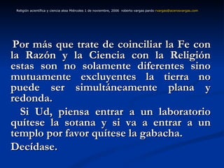 Por más que trate de coinciliar la Fe con la Razón y la Ciencia con la Religión estas son no solamente diferentes sino mutuamente excluyentes la tierra no puede ser simultáneamente plana y redonda.  Si Ud, piensa entrar a un laboratorio quítese la sotana y si va a entrar a un templo por favor quítese la gabacha. Decídase.  Religión acientífica y ciencia atea Miércoles 1 de noviembre, 2006  roberto vargas pardo  [email_address]   