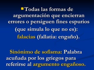 Todas las formas de argumentación que encierran errores o persiguen fines espurios (que simula lo que no es):  falacias  (fallatia: engaño).  Sinónimo de sofisma:  Palabra acuñada por los griegos para referirse al  argumento engañoso.  