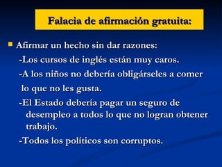 Falacia de afirmación gratuita: Afirmar un hecho sin dar razones: -Los cursos de inglés están muy caros. -A los niños no debería obligárseles a comer lo que no les gusta. -El Estado debería pagar un seguro de desempleo a todos lo que no logran obtener trabajo. -Todos los políticos son corruptos. 