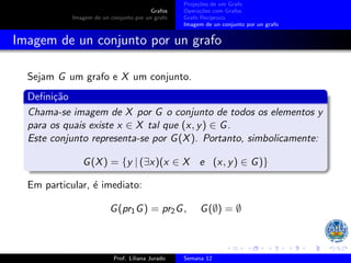 Grafos
Imagem de un conjunto por un grafo
Projeções de um Grafo
Operações com Grafos
Grafo Recı́proco
Imagem de un conjunto por un grafo
Imagem de un conjunto por un grafo
Sejam G um grafo e X um conjunto.
Definição
Chama-se imagem de X por G o conjunto de todos os elementos y
para os quais existe x ∈ X tal que (x, y) ∈ G.
Este conjunto representa-se por G(X). Portanto, simbolicamente:
G(X) = {y | (∃x)(x ∈ X e (x, y) ∈ G)}
Em particular, é imediato:
G(pr1G) = pr2G, G(∅) = ∅
Prof. Liliana Jurado Semana 12
 