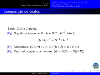 Grafos
Imagem de un conjunto por un grafo
Imagem recı́proca de um conjunto por um grafo
Composição de Grafos
Propriedades da composição de grafos
Composição de Grafos
Sejam G, H e J grafos.
(P1) O grafo recı́proco de G ◦ H é H−1 ◦ G−1, isto é:
(G ◦ H)−1
= H−1
◦ G−1
(P2) Associativa: (G ◦ H) ◦ J = G ◦ (H ◦ J) = G ◦ H ◦ J
(P3) Para todo conjunto X, tem-se: (G ◦ H)(X) = G(H(X))
Prof. Liliana Jurado Semana 12
 