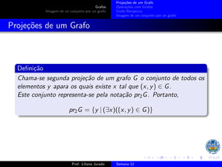 Grafos
Imagem de un conjunto por un grafo
Projeções de um Grafo
Operações com Grafos
Grafo Recı́proco
Imagem de un conjunto por un grafo
Projeções de um Grafo
Definição
Chama-se segunda projeção de um grafo G o conjunto de todos os
elementos y apara os quais existe x tal que (x, y) ∈ G.
Este conjunto representa-se pela notação pr2G. Portanto,
pr2G = {y | (∃x)((x, y) ∈ G)}
Prof. Liliana Jurado Semana 12
 