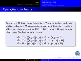 Grafos
Imagem de un conjunto por un grafo
Projeções de um Grafo
Operações com Grafos
Grafo Recı́proco
Imagem de un conjunto por un grafo
Operações com Grafos
Sejam G e H dois grafos. Como G e H são conjuntos, podemos
efetuar sobre G e H as operações usuais de interseção, reunião e
diferença, isto é determinar G ∩ H, G ∪ H e G − H, que também
são grafos. Simbolicamente, temos:
G ∩ H = {(x, y) | (x, y) ∈ G e (x, y) ∈ H}
G ∪ H = {(x, y) | (x, y) ∈ G ou (x, y) ∈ H}
G − H = {(x, y) | (x, y) ∈ G e (x, y) /
∈ H}
Prof. Liliana Jurado Semana 12
 