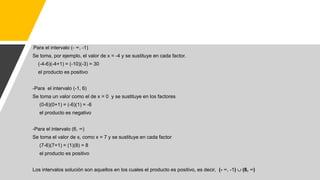 -Para el intervalo (- ∞, -1)
Se toma, por ejemplo, el valor de x = -4 y se sustituye en cada factor.
(-4-6)(-4+1) = (-10)(-3) = 30
el producto es positivo
-Para el intervalo (-1, 6)
Se toma un valor como el de x = 0 y se sustituye en los factores
(0-6)(0+1) = (-6)(1) = -6
el producto es negativo
-Para el intervalo (6, ∞)
Se toma el valor de x, como x = 7 y se sustituye en cada factor
(7-6)(7+1) = (1)(8) = 8
el producto es positivo
Los intervalos solución son aquellos en los cuales el producto es positivo, es decir, (- ∞, -1)  (6, ∞)
 
