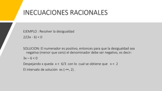 INECUACIONES RACIONALES
EJEMPLO : Resolver la desigualdad
2/(3x - 6) < 0
SOLUCION: El numerador es positivo, entonces para que la desigualdad sea
negativa (menor que cero) el denominador debe ser negativo, es decir:
3x – 6 < 0
Despejando x queda x < 6/3 con lo cual se obtiene que x < 2
El intervalo de solución es (-∞, 2) .
 