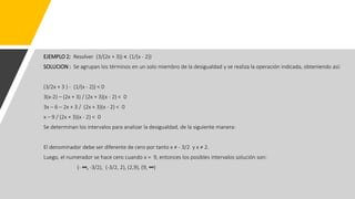 EJEMPLO 2: Resolver (3/(2x + 3)) < (1/(x - 2))
SOLUCION : Se agrupan los términos en un solo miembro de la desigualdad y se realiza la operación indicada, obteniendo así:
(3/2x + 3 ) - (1/(x - 2)) < 0
3(x-2) – (2x + 3) / (2x + 3)(x - 2) < 0
3x – 6 – 2x + 3 / (2x + 3)(x - 2) < 0
x – 9 / (2x + 3)(x - 2) < 0
Se determinan los intervalos para analizar la desigualdad, de la siguiente manera:
El denominador debe ser diferente de cero por tanto x ≠ - 3/2 y x ≠ 2.
Luego, el numerador se hace cero cuando x = 9, entonces los posibles intervalos solución son:
(- ∞, -3/2), (-3/2, 2), (2,9), (9, ∞)
 