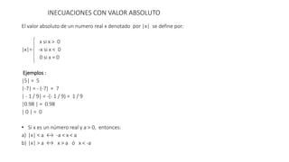 INECUACIONES CON VALOR ABSOLUTO
El valor absoluto de un numero real x denotado por |x| se define por:
x si x > 0
|x|= -x si x < 0
0 si x = 0
Ejemplos :
|5| = 5
|-7| = - (-7) = 7
| - 1 / 9| = -(- 1 / 9) = 1 / 9
|0.98 | = 0.98
| 0 | = 0
• Si x es un número real y a > 0, entonces:
a) |x| < a ↔ -a < x < a
b) |x| > a ↔ x > a ó x < -a
 