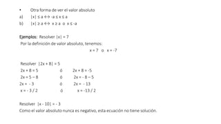 • Otra forma de ver el valor absoluto
a) |x| ≤ a ↔ -a ≤ x ≤ a
b) |x| ≥ a ↔ x ≥ a o x ≤ -a
Ejemplos: Resolver |x| = 7
Por la definición de valor absoluto, tenemos:
x = 7 o x = -7
Resolver |2x + 8| = 5
2x + 8 = 5 ó 2x + 8 = -5
2x = 5 – 8 ó 2x = - 8 – 5
2x = - 3 ó 2x = - 13
x = - 3 / 2 ó x = -13 / 2
Resolver |x - 10| = - 3
Como el valor absoluto nunca es negativo, esta ecuación no tiene solución.
 