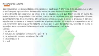 INECUACIONES ENTERAS
Las inecuaciones son desigualdades entre expresiones algebraicas. A diferencia de las ecuaciones, que sólo
se verifican para algunos valores de la variable, las inecuaciones tienen infinitas soluciones.
El procedimiento para resolverlas es similar al de las ecuaciones, sólo que deben tenerse en cuenta las
propiedades de las desigualdades. Para resolver una inecuación de primer grado se transponen los términos
(pasar los términos de un miembro a otro cambiando el signo equivale a aplicar la propiedad I) para que
aquellos que contienen a la incógnita queden en el primer miembro y los términos independientes en el
otro. Finalmente, para despejar la incógnita se divide por el valor del coeficiente, teniendo en cuenta la
segunda o tercera propiedad de las desigualdades, según el signo del coeficiente.
Ejemplo:
1) 4x + 6 > 2x − 8
2) Solución. Se transponen términos: 4x − 2x > −8 − 6
3) se reducen los términos semejantes: 2x > −14
4) dividiendo por 2
5) x > -7
 