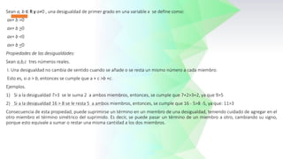 Sean a, b ∈ R y a≠0 , una desigualdad de primer grado en una variable x se define como:
ax+ b >0
ax+ b >0
ax+ b <0
ax+ b <0
Propiedades de las desigualdades:
Sean a,b,c tres números reales.
I. Una desigualdad no cambia de sentido cuando se añade o se resta un mismo número a cada miembro.
Esto es, si a > b, entonces se cumple que a + c >b +c.
Ejemplos.
1) Si a la desigualdad 7>3 se le suma 2 a ambos miembros, entonces, se cumple que 7+2>3+2, ya que 9>5
2) Si a la desigualdad 16 > 8 se le resta 5 a ambos miembros, entonces, se cumple que 16 - 5>8 -5, ya que: 11>3
Consecuencia de esta propiedad, puede suprimirse un término en un miembro de una desigualdad, teniendo cuidado de agregar en el
otro miembro el término simétrico del suprimido. Es decir, se puede pasar un término de un miembro a otro, cambiando su signo,
porque esto equivale a sumar o restar una misma cantidad a los dos miembros.
 