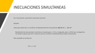 INECUACIONES SIMULTANEAS
Son inecuaciones que tienen soluciones comunes.
Ejemplo:
¿Para qué valores de x se verifican simultáneamente las inecuaciones 10x-15 < 0 y 5x > 3?
Resolviendo las inecuaciones, la primera se cumple para x < 3/2, y la segunda, para x >(3/5); por consiguiente,
los valores mayores que 3/5 y menores que 3/2, verifican simultáneamente ambas inecuaciones.
Este resultado se escribe así:
3/5 < x < 3/2
 