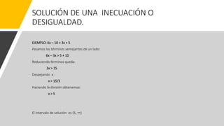 SOLUCIÓN DE UNA INECUACIÓN O
DESIGUALDAD.
EJEMPLO: 6x – 10 > 3x + 5
Pasamos los términos semejantes de un lado:
6x – 3x > 5 + 10
Reduciendo términos queda:
3x > 15
Despejando x:
x > 15/3
Haciendo la división obtenemos:
x > 5
El intervalo de solución es (5, ∞)
 