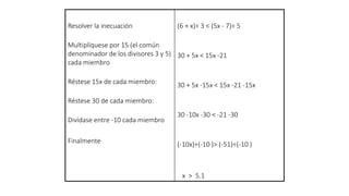 Resolver la inecuación
Multiplíquese por 15 (el común
denominador de los divisores 3 y 5)
cada miembro
Réstese 15x de cada miembro:
Réstese 30 de cada miembro:
Divídase entre -10 cada miembro
Finalmente
(6 + x)÷ 3 < (5x - 7)÷ 5
30 + 5x < 15x -21
30 + 5x -15x < 15x -21 -15x
30 -10x -30 < -21 -30
(-10x)÷(-10 )> (-51)÷(-10 )
x > 5.1
 