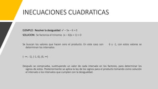 INECUACIONES CUADRATICAS
EJEMPLO: Resolver la desigualdad x2 – 5x – 6 > 0
SOLUCION: Se factoriza el trinomio (x – 6)(x + 1) > 0
Se buscan los valores que hacen cero el producto. En este caso son 6 y -1, con estos valores se
determinan los intervalos:
(- ∞, -1), (-1, 6), (6, ∞)
Después se comprueba, sustituyendo un valor de cada intervalo en los factores, para determinar los
signos de estos. Posteriormente se aplica la ley de los signos para el producto tomando como solución
el intervalo o los intervalos que cumplen con la desigualdad.
 