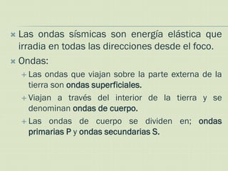  Las ondas sísmicas son energía elástica que
  irradia en todas las direcciones desde el foco.
 Ondas:
     Las  ondas que viajan sobre la parte externa de la
      tierra son ondas superficiales.
     Viajan a través del interior de la tierra y se
      denominan ondas de cuerpo.
     Las ondas de cuerpo se dividen en; ondas
      primarias P y ondas secundarias S.
 