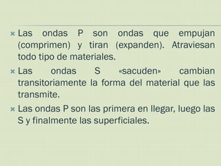  Las ondas P son ondas que empujan
  (comprimen) y tiran (expanden). Atraviesan
  todo tipo de materiales.
 Las      ondas     S     «sacuden»      cambian
  transitoriamente la forma del material que las
  transmite.
 Las ondas P son las primera en llegar, luego las
  S y finalmente las superficiales.
 