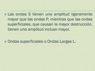    Las ondas S tienen una amplitud ligeramente
    mayor que las ondas P, mientras que las ondas
    superficiales, que causan la mayor destrucción,
    tienen una amplitud incluso mayor.

   Ondas superficiales o Ondas Largas L.
 