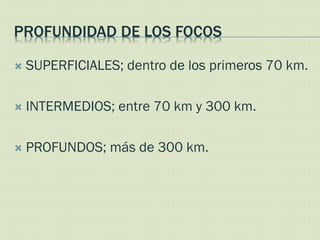 PROFUNDIDAD DE LOS FOCOS

   SUPERFICIALES; dentro de los primeros 70 km.

   INTERMEDIOS; entre 70 km y 300 km.

   PROFUNDOS; más de 300 km.
 