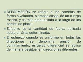  DEFORMACIÓN se refiere a los cambios de
  forma o volumen, o ambas cosas, de un cuerpo
  rocoso, y es más pronunciada a lo largo de los
  bordes de placa.
 Esfuerzo es la cantidad de fuerza aplicada
  sobre un área determinada.
 El esfuerzo cuando es uniforme en todas las
  direcciones se denomina presión de
  confinamiento, esfuerzo diferencial se aplica
  de manera desigual en direcciones diferentes.
 