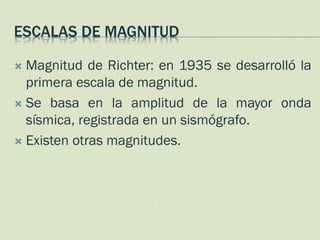 ESCALAS DE MAGNITUD

 Magnitud de Richter: en 1935 se desarrolló la
  primera escala de magnitud.
 Se basa en la amplitud de la mayor onda
  sísmica, registrada en un sismógrafo.
 Existen otras magnitudes.
 