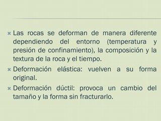  Las rocas se deforman de manera diferente
  dependiendo del entorno (temperatura y
  presión de confinamiento), la composición y la
  textura de la roca y el tiempo.
 Deformación elástica: vuelven a su forma
  original.
 Deformación dúctil: provoca un cambio del
  tamaño y la forma sin fracturarlo.
 