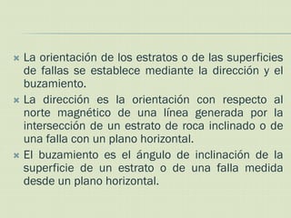  La orientación de los estratos o de las superficies
  de fallas se establece mediante la dirección y el
  buzamiento.
 La dirección es la orientación con respecto al
  norte magnético de una línea generada por la
  intersección de un estrato de roca inclinado o de
  una falla con un plano horizontal.
 El buzamiento es el ángulo de inclinación de la
  superficie de un estrato o de una falla medida
  desde un plano horizontal.
 