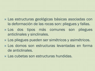  Las estructuras geológicas básicas asociadas con
  la deformación de las rocas son: pliegues y fallas.
 Los dos tipos más comunes son pliegues
  anticlinales y sinclinales.
 Los pliegues pueden ser simétricos y asimétricos.

 Los domos son estructuras levantadas en forma
  de anticlinales.
 Las cubetas son estructuras hundidas.
 