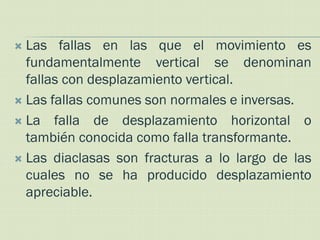  Las fallas en las que el movimiento es
  fundamentalmente vertical se denominan
  fallas con desplazamiento vertical.
 Las fallas comunes son normales e inversas.

 La falla de desplazamiento horizontal o
  también conocida como falla transformante.
 Las diaclasas son fracturas a lo largo de las
  cuales no se ha producido desplazamiento
  apreciable.
 