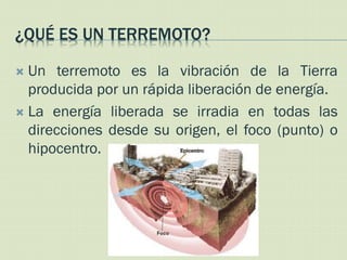 ¿QUÉ ES UN TERREMOTO?

 Un terremoto es la vibración de la Tierra
  producida por un rápida liberación de energía.
 La energía liberada se irradia en todas las
  direcciones desde su origen, el foco (punto) o
  hipocentro.
 