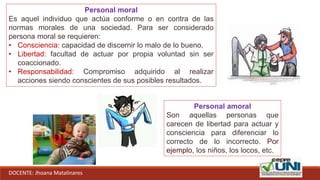 DOCENTE: Jhoana Matalinares
Personal moral
Es aquel individuo que actúa conforme o en contra de las
normas morales de una sociedad. Para ser considerado
persona moral se requieren:
• Consciencia: capacidad de discernir lo malo de lo bueno.
• Libertad: facultad de actuar por propia voluntad sin ser
coaccionado.
• Responsabilidad: Compromiso adquirido al realizar
acciones siendo conscientes de sus posibles resultados.
Personal amoral
Son aquellas personas que
carecen de libertad para actuar y
consciencia para diferenciar lo
correcto de lo incorrecto. Por
ejemplo, los niños, los locos, etc.
 