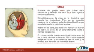 ÉTICA
Proviene del griego ethos que quiere decir
costumbre y también del latín mos que significa
también costumbre.
Etimológicamente, la ética es la disciplina que
estudia las costumbres. Pero en su acepción
moderna de la palabra, es la disciplina filosófica que
estudia la conducta moral del hombre.
Hablar de la conducta moral del hombre es hablar
del deber, es decir, de un comportamiento sujeto a
normas obligatorias.
En consecuencia, la ética estudia el fundamento de
las normas morales o deberes. El fundamento de la
obligación moral y su conexión con el valor y la
libertad son también de su interés teórico.
DOCENTE: Jhoana Matalinares
 