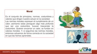 DOCENTE: Jhoana Matalinares
Moral
Es el conjunto de principios, normas, costumbres y
valores que dirigen nuestro actuar en la sociedad.
Las normas morales expresan el cumplimiento de un
valor; asimismo estas persiguen algo más profundo
que ser una costumbre, buscan trascender la
costumbre. Quieren encarnar un valor, se fundan en
valores morales. Y, si seguimos las normas morales,
entonces actuamos de forma correcta en la sociedad
en que las hemos aprendido.
 