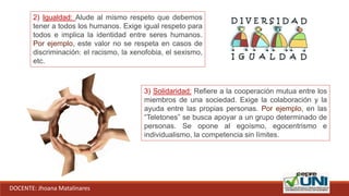 DOCENTE: Jhoana Matalinares
2) Igualdad: Alude al mismo respeto que debemos
tener a todos los humanos. Exige igual respeto para
todos e implica la identidad entre seres humanos.
Por ejemplo, este valor no se respeta en casos de
discriminación: el racismo, la xenofobia, el sexismo,
etc.
3) Solidaridad: Refiere a la cooperación mutua entre los
miembros de una sociedad. Exige la colaboración y la
ayuda entre las propias personas. Por ejemplo, en las
“Teletones” se busca apoyar a un grupo determinado de
personas. Se opone al egoísmo, egocentrismo e
individualismo, la competencia sin límites.
 