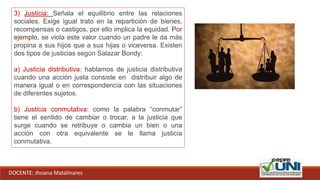DOCENTE: Jhoana Matalinares
3) Justicia: Señala el equilibrio entre las relaciones
sociales. Exige igual trato en la repartición de bienes,
recompensas o castigos, por ello implica la equidad. Por
ejemplo, se viola este valor cuando un padre le da más
propina a sus hijos que a sus hijas o viceversa. Existen
dos tipos de justicias según Salazar Bondy:
a) Justicia distributiva: hablamos de justicia distributiva
cuando una acción justa consiste en distribuir algo de
manera igual o en correspondencia con las situaciones
de diferentes sujetos.
b) Justicia conmutativa: como la palabra “conmutar”
tiene el sentido de cambiar o trocar, a la justicia que
surge cuando se retribuye o cambia un bien o una
acción con otra equivalente se le llama justicia
conmutativa.
 