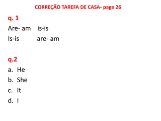 CORREÇÃO TAREFA DE CASA- page 26

q. 1
Are- am is-is
Is-is   are- am

q.2
a. He
b. She
c. It
d. I
 