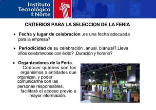 CRITERIOS PARA LA SELECCION DE LA FERIA
 Fecha y lugar de celebracion ,es una fecha adecuada
para la empresa?
 Periodicidad de su celebración ,anual, bianual?,Lleva
afios celebrándose con éxito? ,Duración y horario?
 Organizadores de la Feria.
Conocer quienes son los
organismos o entidades que
organizan, y poder
comunicarme con las
personas responsables,
facilitará el acceso previo a
mayor información.
 