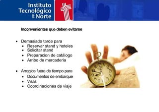 Inconvenientes que deben evitarse
 Demasiado tarde para
 Reservar stand y hoteles
 Solicitar stand
 Preparacion de catálogo
 Arribo de mercaderia
 Arreglos fuera de tiempo para
 Documentos de embarque
 Visas
 Coordinaciones de viaje
 