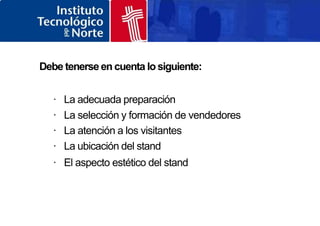 Debe tenerse en cuenta lo siguiente:
· La adecuada preparación
· La selección y formación de vendedores
· La atención a los visitantes
· La ubicación del stand
· El aspecto estético del stand
 