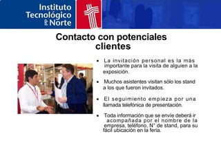 Contacto con potenciales
clientes
 La invitación personal es la más
importante para la visita de alguien a la
exposición.
 Muchos asistentes visitan sólo los stand
a los que fueron invitados.
 El seguimiento empieza por una
llamada telefónica de presentación.
 Toda información que se envíe deberá ir
acompañada por el nombre de la
empresa, teléfono, N° de stand, para su
fácil ubicación en la feria.
 