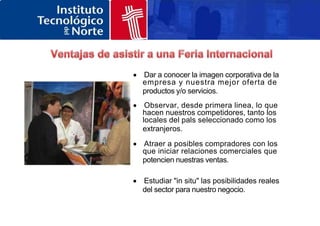  Dar a conocer la imagen corporativa de la
empresa y nuestra mejor oferta de
productos y/o servicios.
 Observar, desde primera linea, lo que
hacen nuestros competidores, tanto los
locales del pals seleccionado como los
extranjeros.
 Atraer a posibles compradores con los
que iniciar relaciones comerciales que
potencien nuestras ventas.
 Estudiar "in situ" las posibilidades reales
del sector para nuestro negocio.
 