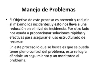 Manejo de Problemas
• El Objetivo de este proceso es prevenir y reducir
  al máximo los incidentes, y esto nos lleva a una
  reducción en el nivel de incidencia. Por otro lado
  nos ayuda a proporcionar soluciones rápidas y
  efectivas para asegurar el uso estructurado de
  recursos.
  En este proceso lo que se busca es que se pueda
  tener pleno control del problema, esto se logra
  dándole un seguimiento y un monitoreo al
  problema.
 