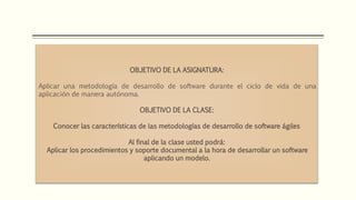 OBJETIVO DE LA ASIGNATURA:
Aplicar una metodología de desarrollo de software durante el ciclo de vida de una
aplicación de manera autónoma.
OBJETIVO DE LA CLASE:
Conocer las características de las metodologías de desarrollo de software ágiles
Al final de la clase usted podrá:
Aplicar los procedimientos y soporte documental a la hora de desarrollar un software
aplicando un modelo.
 