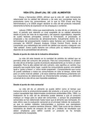 VIDA ÚTIL (Shelf Life) DE LOS ALIMENTOS
Xiong y Hernandez (2002), afirman que la vida útil está íntimamente
relacionada con la calidad del alimento y de esto son concientes tanto los
productores como los consumidores, por lo que la FDA (Food and Drug
Administration) y la USDA exigen declarar la vida útil del producto indicando
claramente la fecha de expiración en los empaques o conteiner.
Labuza (1999), indica que esencialmente, la vida útil de un alimento, es
decir, el periodo que retendrá un nivel aceptable de su calidad alimenticia
desde el punto de vista de la seguridad y del aspecto organoléptico, depende
de cuatro factores principales; conocer la formulación, el procesado, el
empacado y las condiciones de almacenamiento. Actualmente dentro de la
terminología del procesamiento moderno estos factores son orientados en el
concepto de HACCP (Hazard Analysis Critical Control Point), donde se
comprende una metodología del control de calidad que apunta a asegurar una
"alta calidad". Estos cuatro factores son críticos pero su relativa importancia
depende de la peresibilidad del alimento.
Desde el punto de vista de la industria alimentaria
La vida útil esta basado en la cantidad de pérdida de calidad que se
permitirá antes del consumo del producto. Para los consumidores, el extremo
de vida útil es el tiempo cuando el producto absolutamente ya no tiene un sabor
aceptable. Para la alta calidad del arte culinario, esto significa un cambio muy
pequeño que puede tener lugar, cuando los consumidores quieren una calidad
igual a “gusto a fresco” o “como recién preparado”. Comprendiendo que nunca
se puede satisfacer a todos los consumidores en todo el tiempo, sobre todo
para un cierto nivel de calidad y de esos sistemas alimentarios juntamente con
sus mecanismos de deterioración es inherentemente complejo, una definición
universal de la vida útil es casi imposible establecer.
Desde el punto de vista sensorial
La vida útil de un alimento se puede definir como el tiempo que
transcurre entre la producción/envasado del producto y el punto en el cual se
vuelve inaceptable bajo determinadas condiciones ambientales (Ellis, 1994). La
finalización de la vida útil de alimentos puede deberse a que el consumo
implique un riesgo para la salud del consumidor, o porque las propiedades
sensoriales se han deteriorado hasta hacer que el alimento sea rechazado. En
este último caso la evaluación sensorial es el principal método de evaluación,
ya que no existen métodos instrumentales o químicos que reemplacen
adecuadamente a nuestros sentidos (Warner, 1995). Este curso da los criterios
necesarios de diseño de ensayos de vida útil y análisis de resultados que
deben emplearse para definir cuando un producto se ha tornado
sensorialmente inaceptable.

 